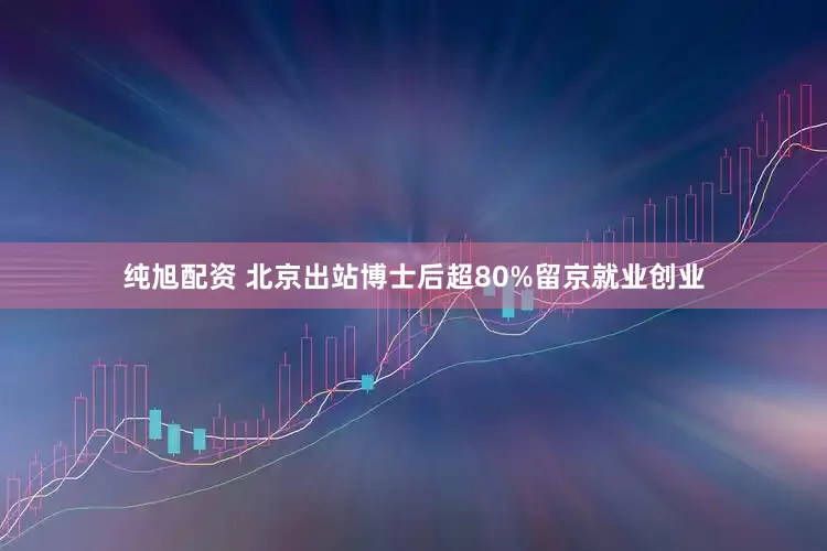 纯旭配资 北京出站博士后超80%留京就业创业