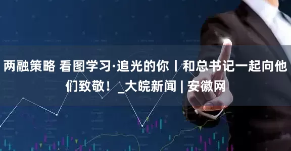 两融策略 看图学习·追光的你丨和总书记一起向他们致敬！_大皖新闻 | 安徽网