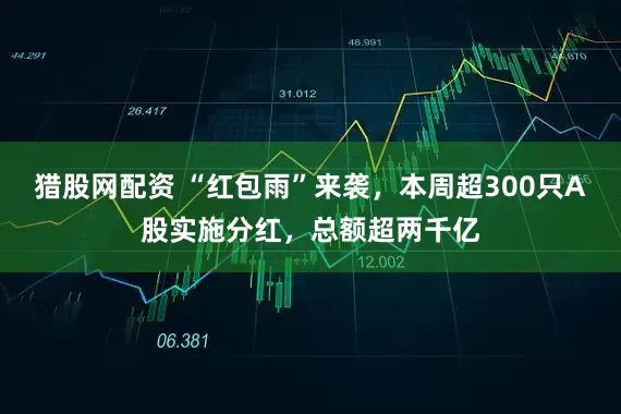 猎股网配资 “红包雨”来袭，本周超300只A股实施分红，总额超两千亿