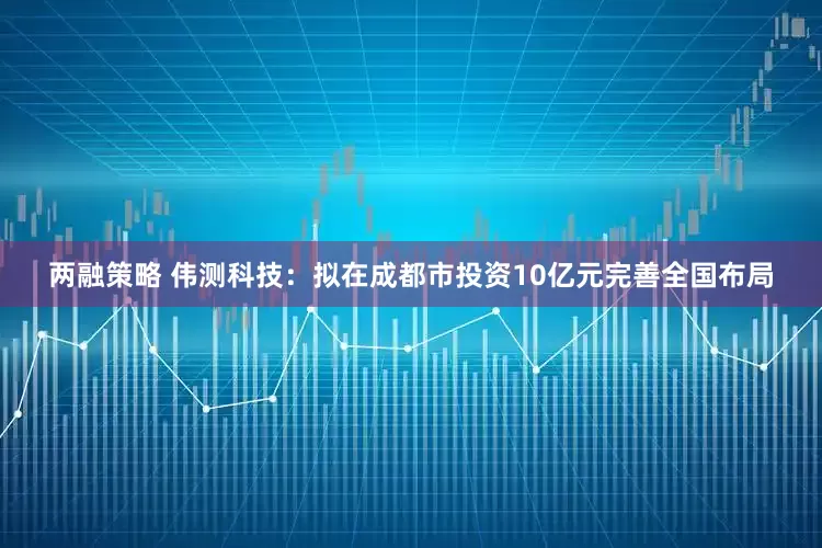 两融策略 伟测科技：拟在成都市投资10亿元完善全国布局