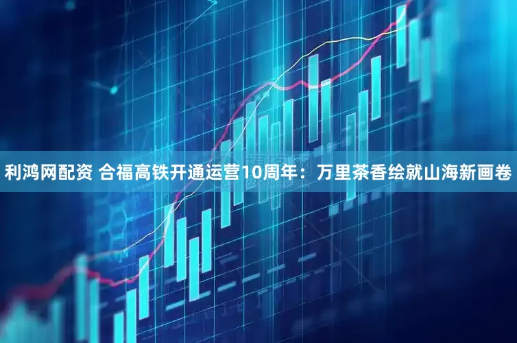 利鸿网配资 合福高铁开通运营10周年：万里茶香绘就山海新画卷