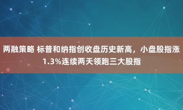 两融策略 标普和纳指创收盘历史新高，小盘股指涨1.3%连续两天领跑三大股指