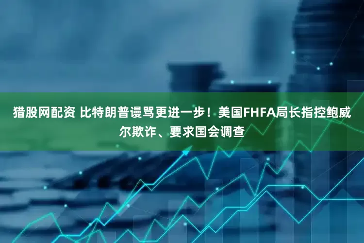 猎股网配资 比特朗普谩骂更进一步！美国FHFA局长指控鲍威尔欺诈、要求国会调查