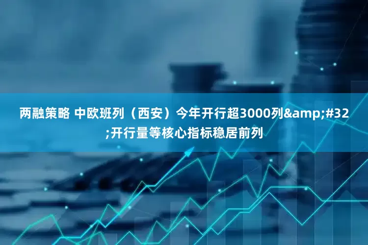 两融策略 中欧班列（西安）今年开行超3000列 开行量等核心指标稳居前列