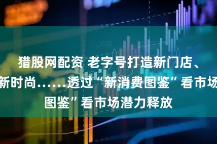 猎股网配资 老字号打造新门店、非遗解码新时尚……透过“新消费图鉴”看市场潜力释放