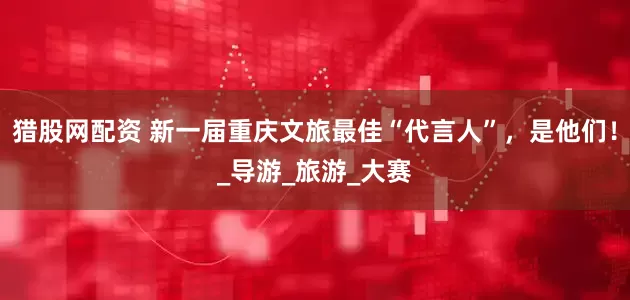 猎股网配资 新一届重庆文旅最佳“代言人”，是他们！_导游_旅游_大赛