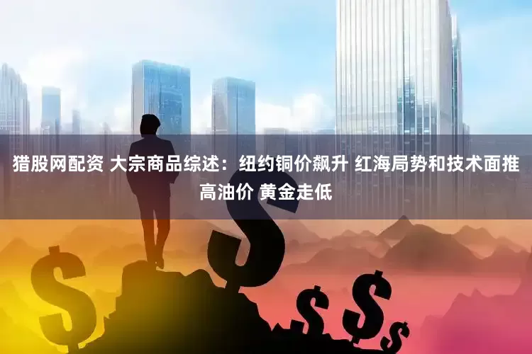 猎股网配资 大宗商品综述：纽约铜价飙升 红海局势和技术面推高油价 黄金走低