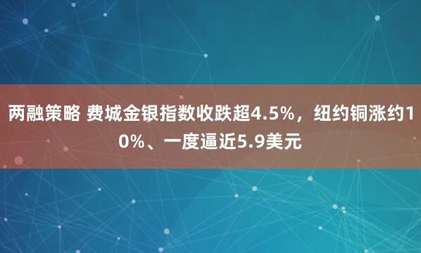 两融策略 费城金银指数收跌超4.5%，纽约铜涨约10%、一度逼近5.9美元