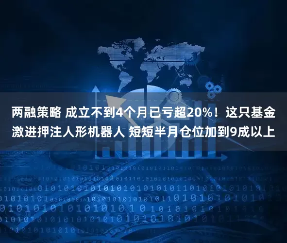 两融策略 成立不到4个月已亏超20%！这只基金激进押注人形机器人 短短半月仓位加到9成以上