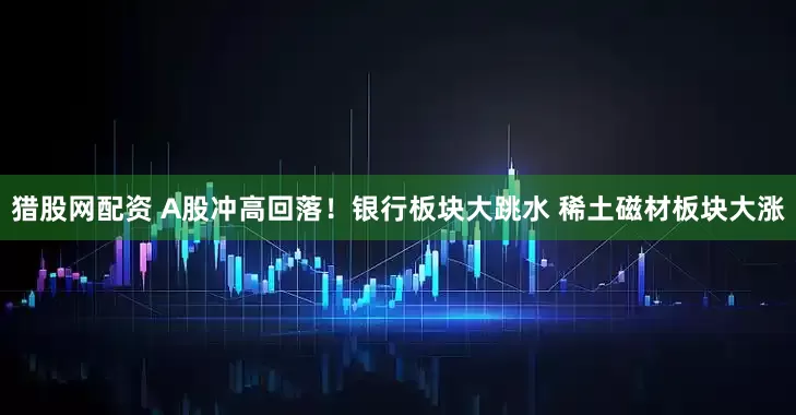 猎股网配资 A股冲高回落！银行板块大跳水 稀土磁材板块大涨