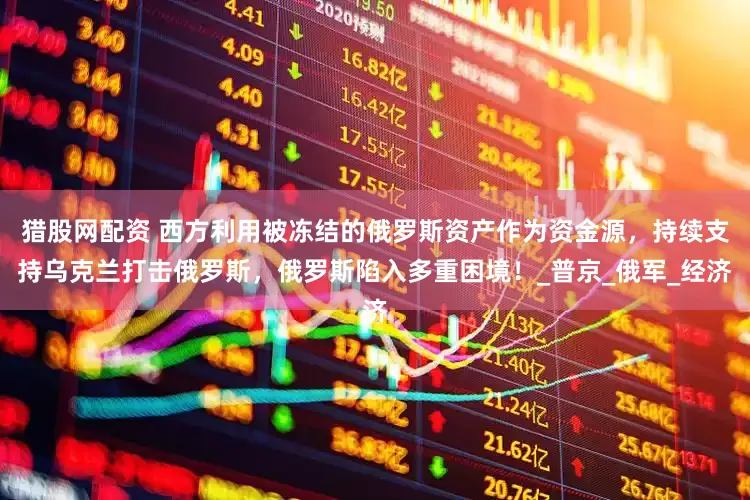 猎股网配资 西方利用被冻结的俄罗斯资产作为资金源，持续支持乌克兰打击俄罗斯，俄罗斯陷入多重困境！_普京_俄军_经济