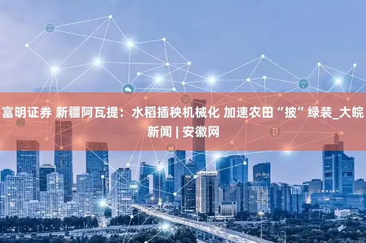 富明证券 新疆阿瓦提：水稻插秧机械化 加速农田“披”绿装_大皖新闻 | 安徽网