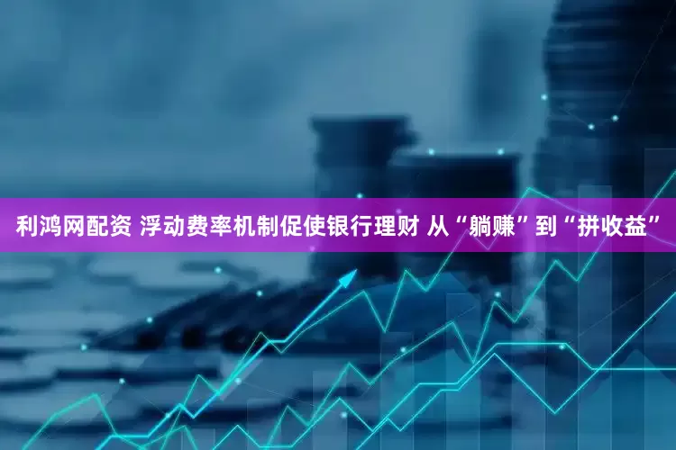 利鸿网配资 浮动费率机制促使银行理财 从“躺赚”到“拼收益”