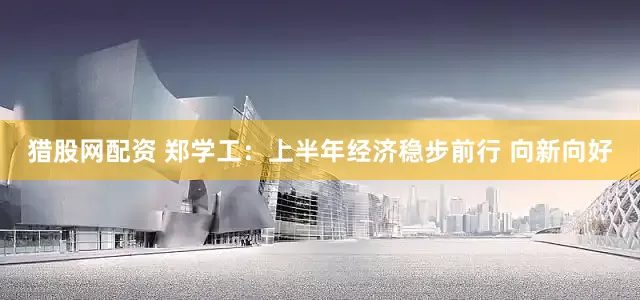 猎股网配资 郑学工：上半年经济稳步前行 向新向好