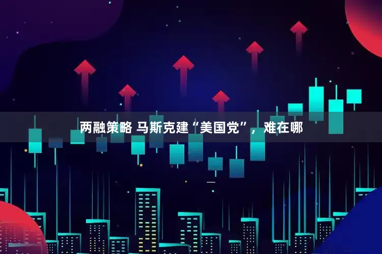 两融策略 马斯克建“美国党”，难在哪