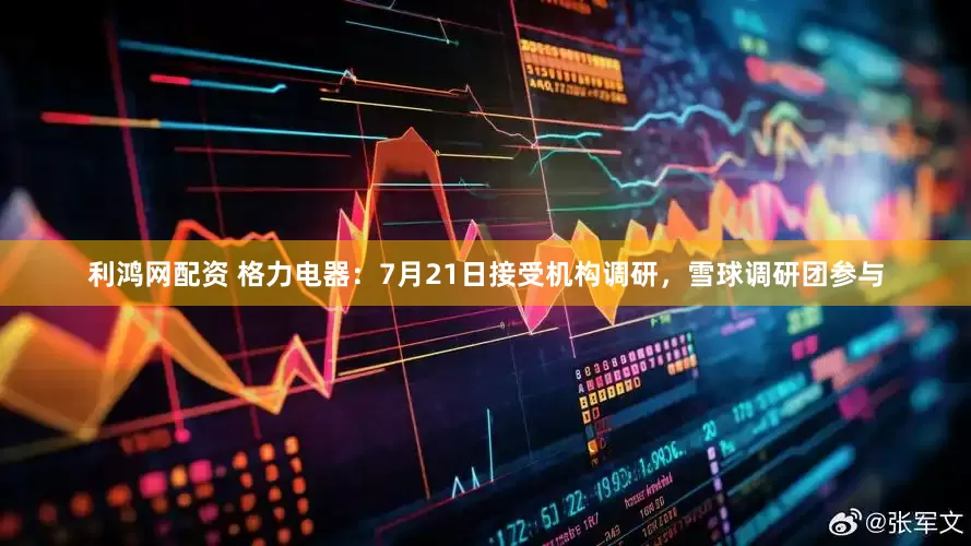 利鸿网配资 格力电器：7月21日接受机构调研，雪球调研团参与