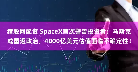 猎股网配资 SpaceX首次警告投资者：马斯克或重返政治，4000亿美元估值面临不确定性！