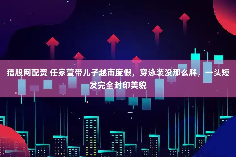 猎股网配资 任家萱带儿子越南度假，穿泳装没那么胖，一头短发完全封印美貌