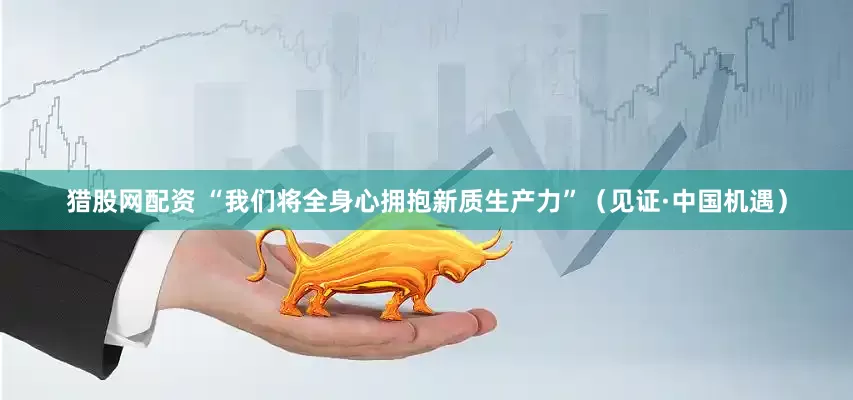 猎股网配资 “我们将全身心拥抱新质生产力”（见证·中国机遇）