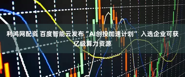 利鸿网配资 百度智能云发布“AI创投加速计划” 入选企业可获亿级算力资源