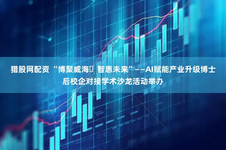 猎股网配资 “博聚威海・智惠未来”——AI赋能产业升级博士后校企对接学术沙龙活动举办