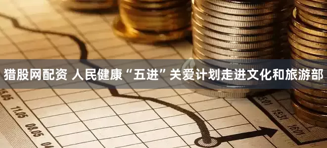 猎股网配资 人民健康“五进”关爱计划走进文化和旅游部