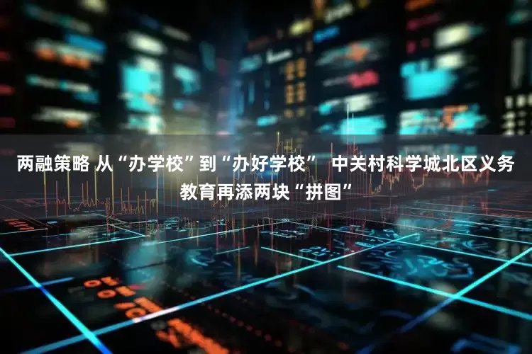 两融策略 从“办学校”到“办好学校”  中关村科学城北区义务教育再添两块“拼图”