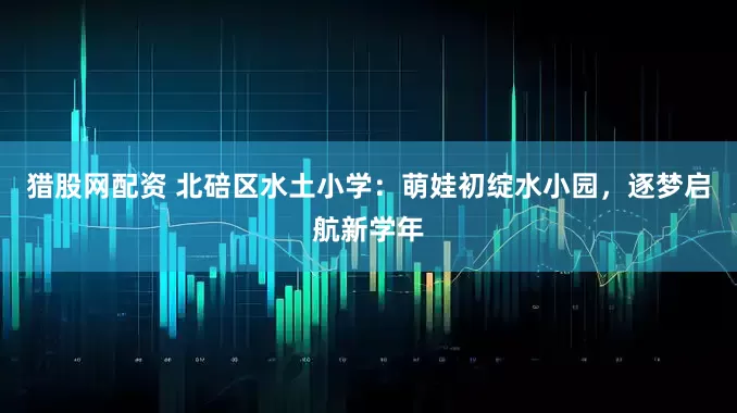 猎股网配资 北碚区水土小学：萌娃初绽水小园，逐梦启航新学年