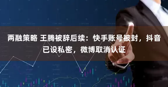 两融策略 王腾被辞后续：快手账号被封，抖音已设私密，微博取消认证