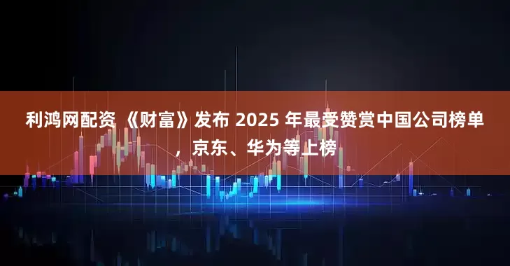利鸿网配资 《财富》发布 2025 年最受赞赏中国公司榜单，京东、华为等上榜