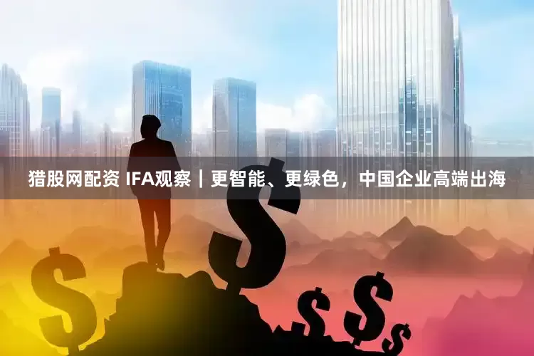 猎股网配资 IFA观察｜更智能、更绿色，中国企业高端出海