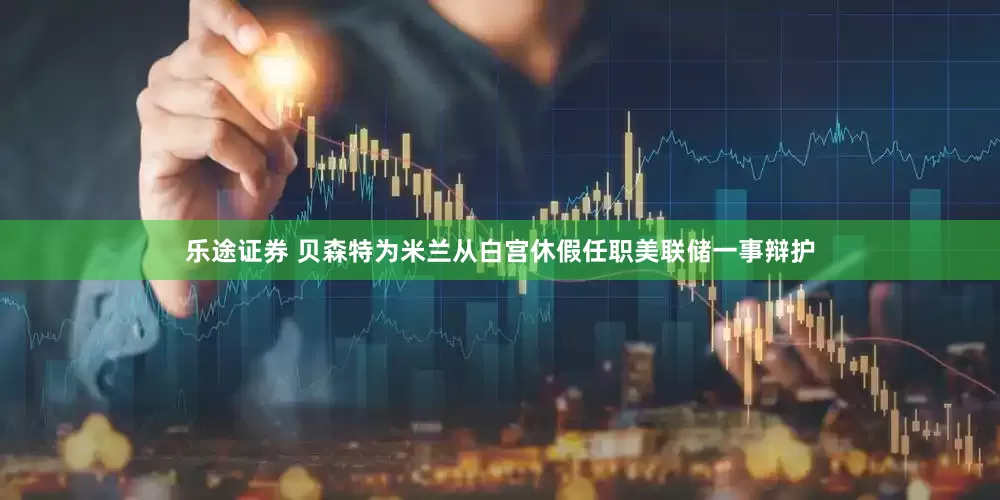 乐途证券 贝森特为米兰从白宫休假任职美联储一事辩护