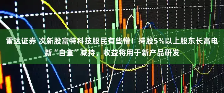 雷达证券 次新股富特科技股民有些懵！持股5%以上股东长高电新“自宣”减持，收益将用于新产品研发