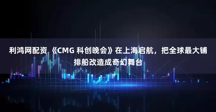 利鸿网配资 《CMG 科创晚会》在上海启航，把全球最大铺排船改造成奇幻舞台