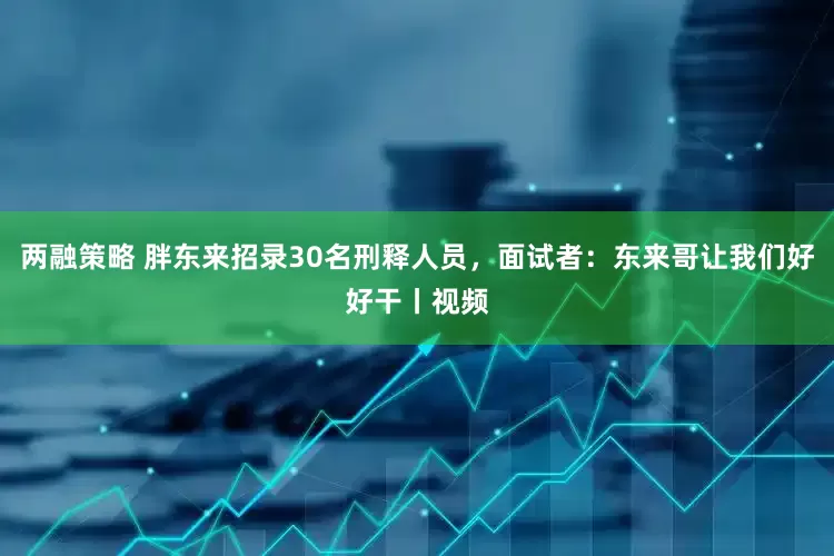 两融策略 胖东来招录30名刑释人员，面试者：东来哥让我们好好干丨视频