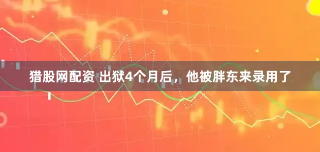 猎股网配资 出狱4个月后，他被胖东来录用了