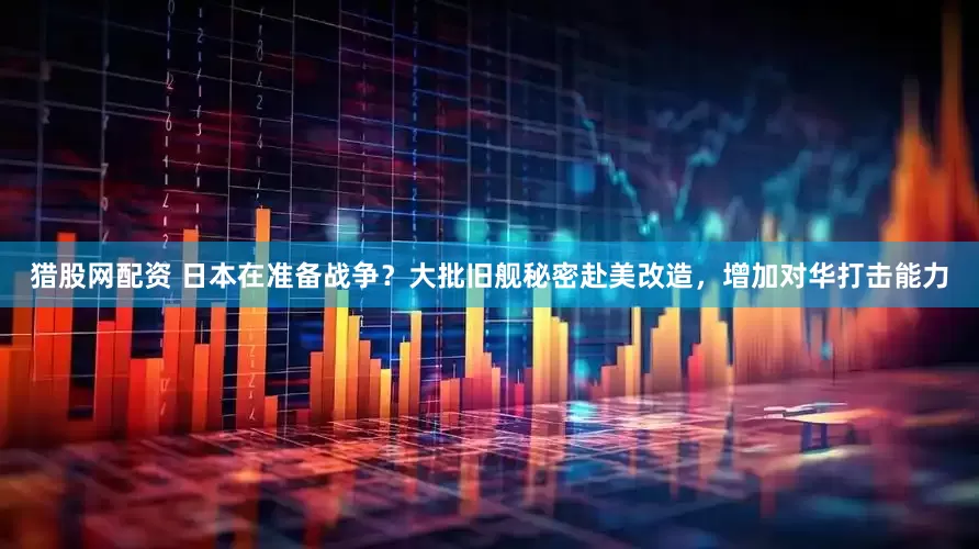 猎股网配资 日本在准备战争？大批旧舰秘密赴美改造，增加对华打击能力