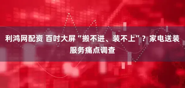 利鸿网配资 百吋大屏“搬不进、装不上”？家电送装服务痛点调查