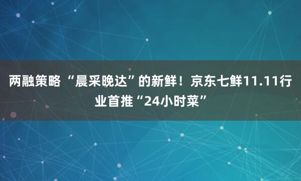 两融策略 “晨采晚达”的新鲜！京东七鲜11.11行业首推“24小时菜”