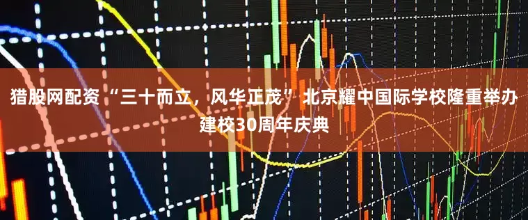 猎股网配资 “三十而立，风华正茂” 北京耀中国际学校隆重举办建校30周年庆典