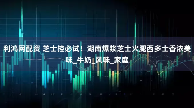 利鸿网配资 芝士控必试！湖南爆浆芝士火腿西多士香浓美味_牛奶_风味_家庭