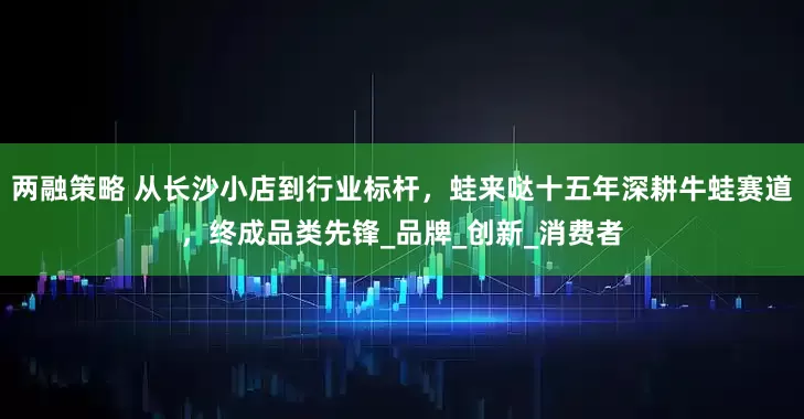 两融策略 从长沙小店到行业标杆，蛙来哒十五年深耕牛蛙赛道，终成品类先锋_品牌_创新_消费者