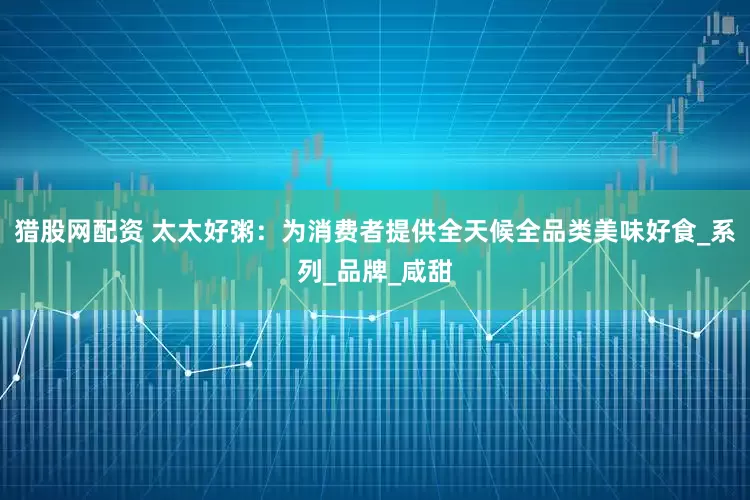猎股网配资 太太好粥：为消费者提供全天候全品类美味好食_系列_品牌_咸甜