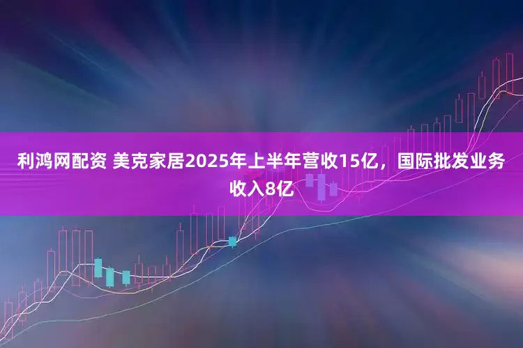 利鸿网配资 美克家居2025年上半年营收15亿，国际批发业务收入8亿