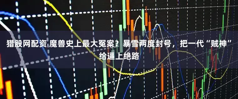猎股网配资 魔兽史上最大冤案？暴雪两度封号，把一代“贼神”给逼上绝路