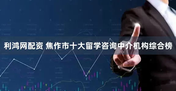 利鸿网配资 焦作市十大留学咨询中介机构综合榜