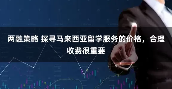 两融策略 探寻马来西亚留学服务的价格，合理收费很重要