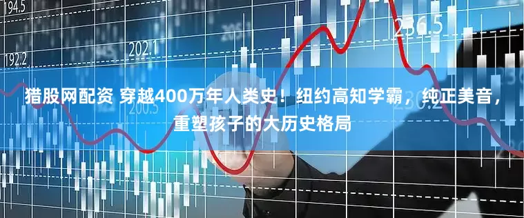 猎股网配资 穿越400万年人类史！纽约高知学霸，纯正美音，重塑孩子的大历史格局