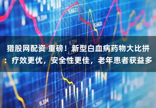 猎股网配资 重磅！新型白血病药物大比拼：疗效更优，安全性更佳，老年患者获益多