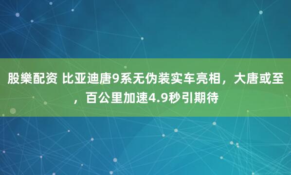 股樂配资 比亚迪唐9系无伪装实车亮相，大唐或至，百公里加速4.9秒引期待